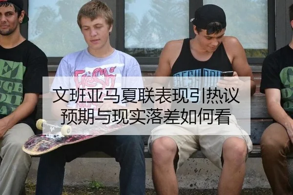 文班亚马夏联表现引热议 预期与现实落差如何看